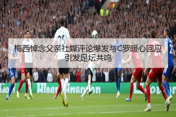 梅西悼念父亲社媒评论爆发与C罗暖心回应引发足坛共鸣